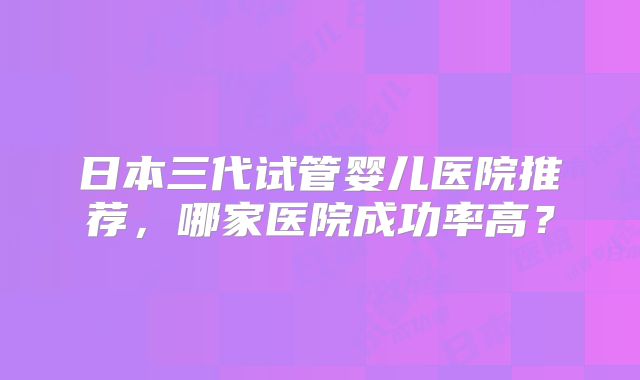 日本三代试管婴儿医院推荐，哪家医院成功率高？