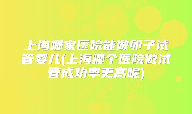 上海哪家医院能做卵子试管婴儿(上海哪个医院做试管成功率更高呢)