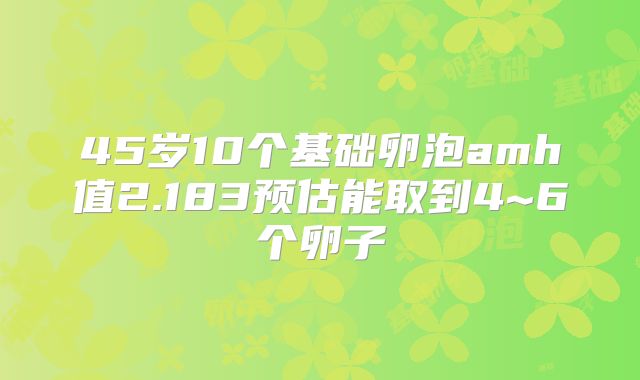 45岁10个基础卵泡amh值2.183预估能取到4~6个卵子