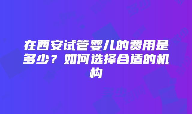 在西安试管婴儿的费用是多少？如何选择合适的机构