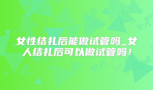 女性结扎后能做试管吗_女人结扎后可以做试管吗!