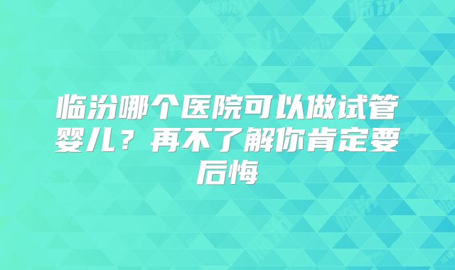 临汾哪个医院可以做试管婴儿？再不了解你肯定要后悔