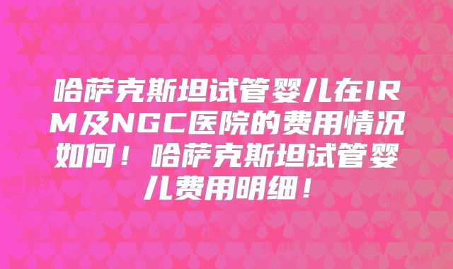 哈萨克斯坦试管婴儿在IRM及NGC医院的费用情况如何！哈萨克斯坦试管婴儿费用明细！