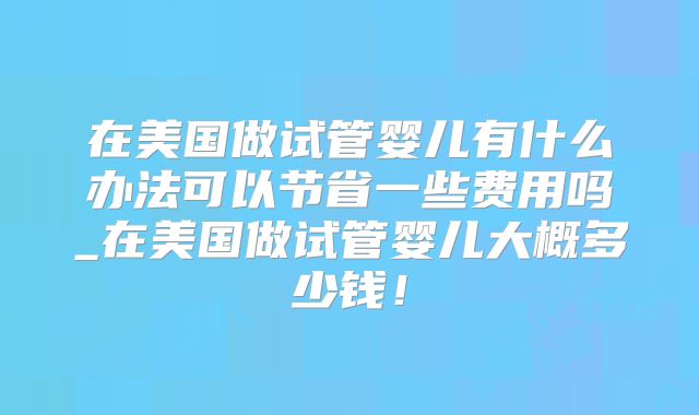 在美国做试管婴儿有什么办法可以节省一些费用吗_在美国做试管婴儿大概多少钱!