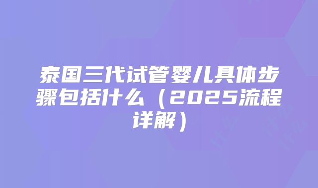 泰国三代试管婴儿具体步骤包括什么（2025流程详解）