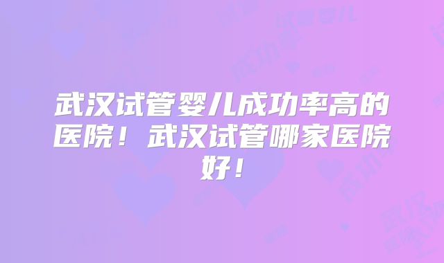 武汉试管婴儿成功率高的医院！武汉试管哪家医院好！