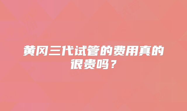 黄冈三代试管的费用真的很贵吗？