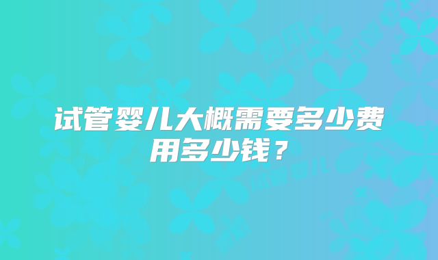 试管婴儿大概需要多少费用多少钱?