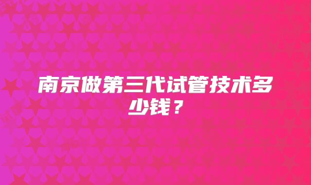 南京做第三代试管技术多少钱？