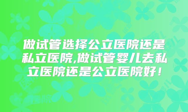 做试管选择公立医院还是私立医院,做试管婴儿去私立医院还是公立医院好！
