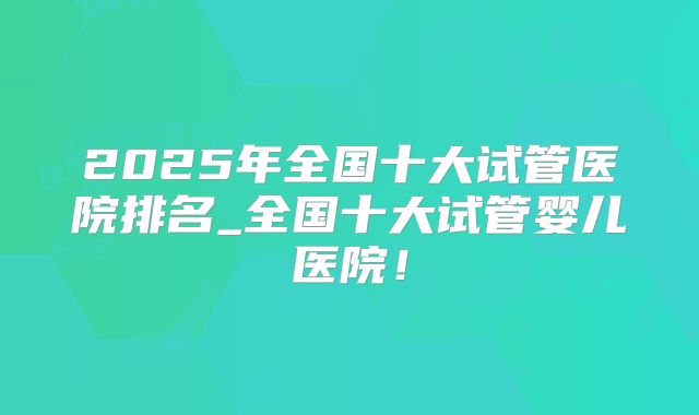 2025年全国十大试管医院排名_全国十大试管婴儿医院!