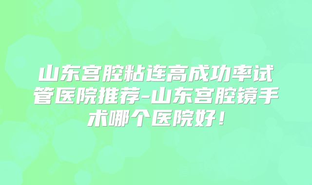 山东宫腔粘连高成功率试管医院推荐-山东宫腔镜手术哪个医院好！