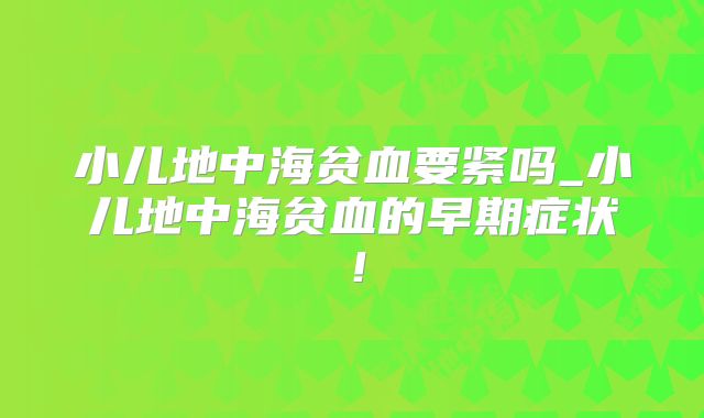 小儿地中海贫血要紧吗_小儿地中海贫血的早期症状！