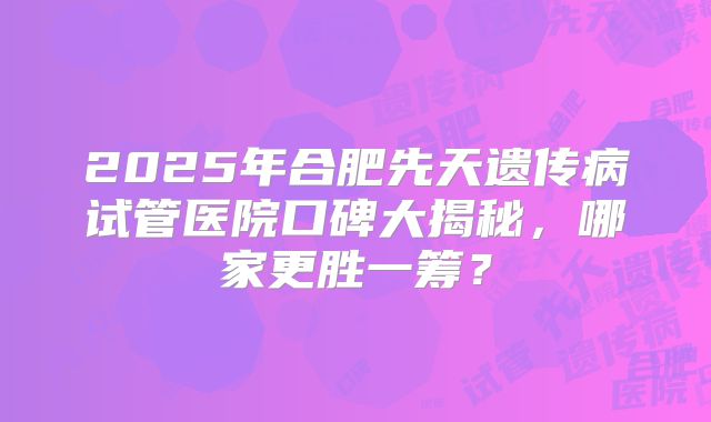 2025年合肥先天遗传病试管医院口碑大揭秘，哪家更胜一筹？