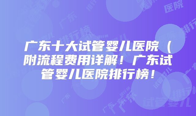 广东十大试管婴儿医院（附流程费用详解！广东试管婴儿医院排行榜！