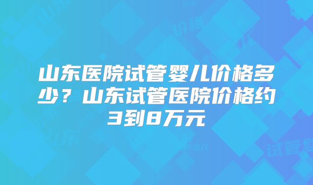 山东医院试管婴儿价格多少？山东试管医院价格约3到8万元