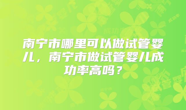 南宁市哪里可以做试管婴儿,南宁市做试管婴儿成功率高吗?
