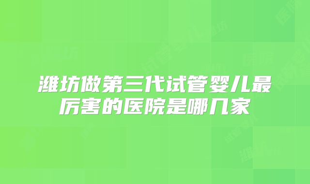 潍坊做第三代试管婴儿最厉害的医院是哪几家
