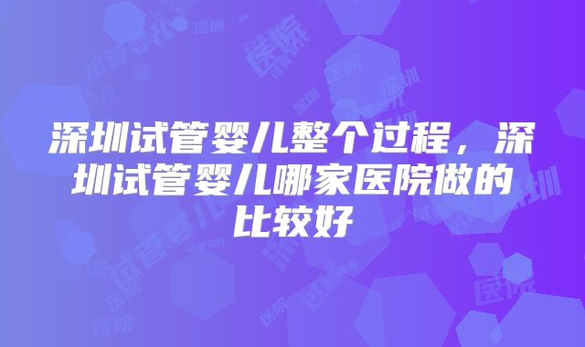 深圳试管婴儿整个过程,深圳试管婴儿哪家医院做的比较好