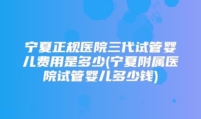 宁夏正规医院三代试管婴儿费用是多少(宁夏附属医院试管婴儿多少钱)