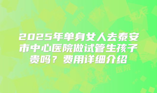 2025年单身女人去泰安市中心医院做试管生孩子贵吗？费用详细介绍