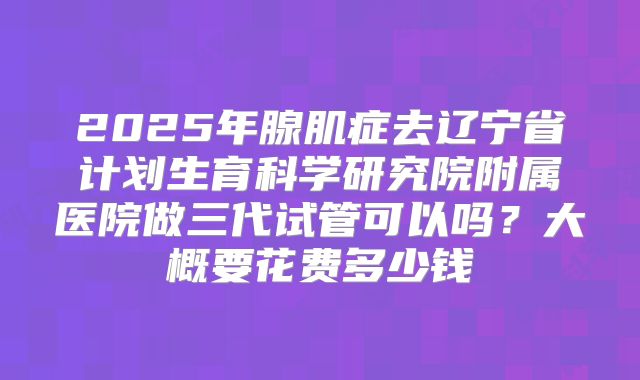 2025年腺肌症去辽宁省计划生育科学研究院附属医院做三代试管可以吗?大概要花费多少钱