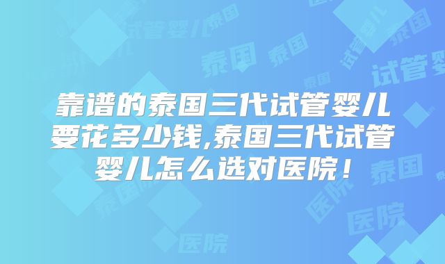靠谱的泰国三代试管婴儿要花多少钱,泰国三代试管婴儿怎么选对医院！