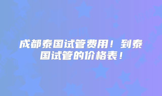 成都泰国试管费用!到泰国试管的价格表!