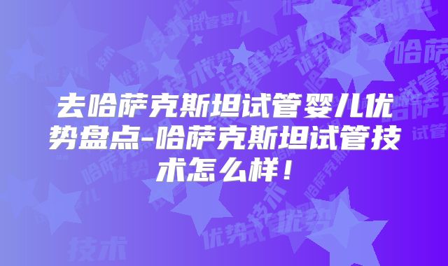 去哈萨克斯坦试管婴儿优势盘点-哈萨克斯坦试管技术怎么样!