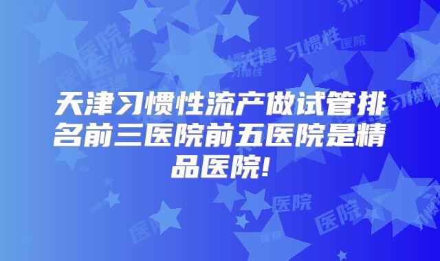 天津习惯性流产做试管排名前三医院前五医院是精品医院!