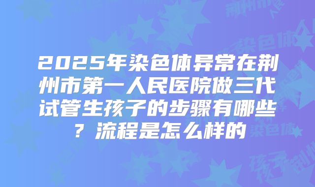 2025年染色体异常在荆州市第一人民医院做三代试管生孩子的步骤有哪些?流程是怎么样的
