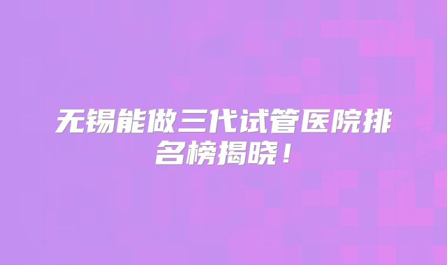 无锡能做三代试管医院排名榜揭晓！