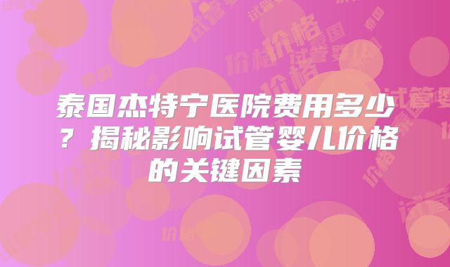 泰国杰特宁医院费用多少?揭秘影响试管婴儿价格的关键因素