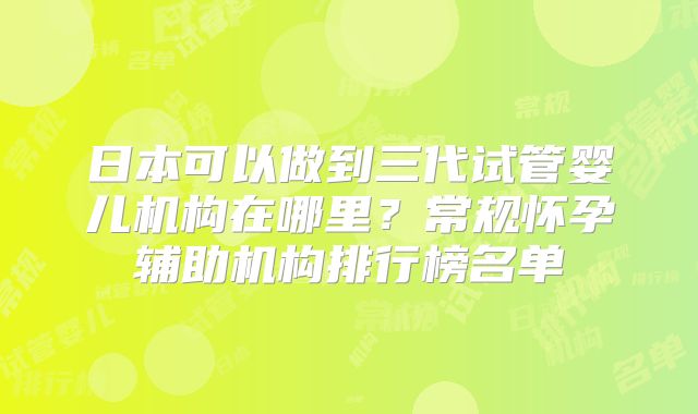 日本可以做到三代试管婴儿机构在哪里?常规怀孕辅助机构排行榜名单