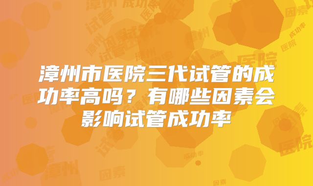 漳州市医院三代试管的成功率高吗？有哪些因素会影响试管成功率