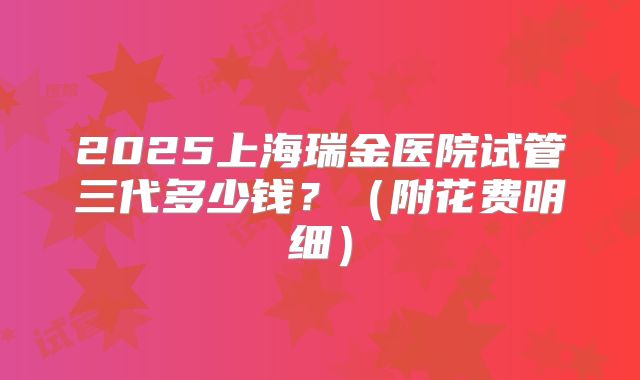 2025上海瑞金医院试管三代多少钱?(附花费明细)