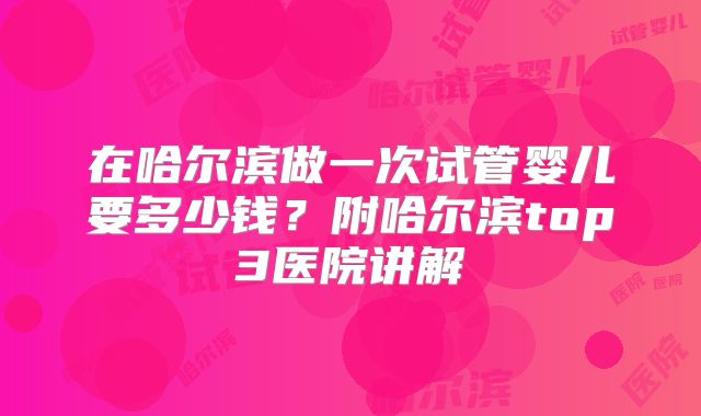 在哈尔滨做一次试管婴儿要多少钱？附哈尔滨top3医院讲解