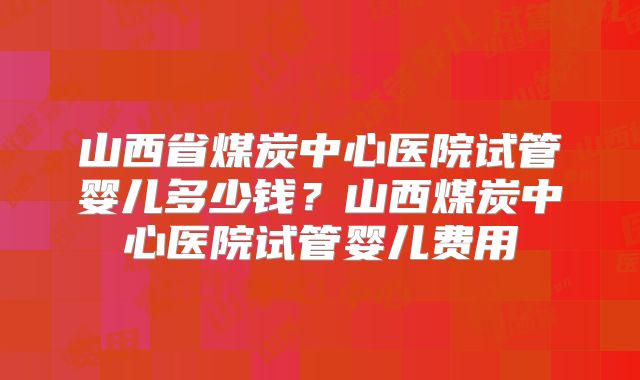 山西省煤炭中心医院试管婴儿多少钱？山西煤炭中心医院试管婴儿费用