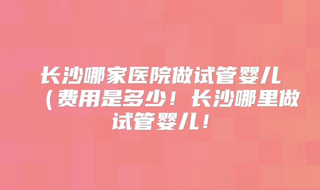 长沙哪家医院做试管婴儿（费用是多少！长沙哪里做试管婴儿！