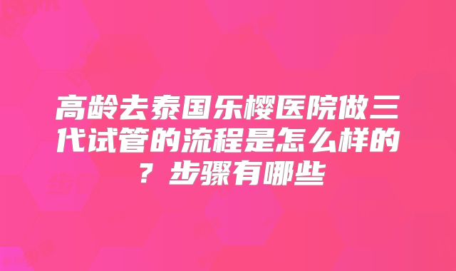 高龄去泰国乐樱医院做三代试管的流程是怎么样的？步骤有哪些