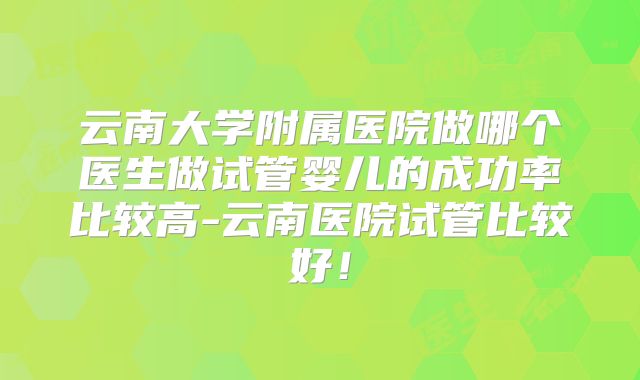 云南大学附属医院做哪个医生做试管婴儿的成功率比较高-云南医院试管比较好!