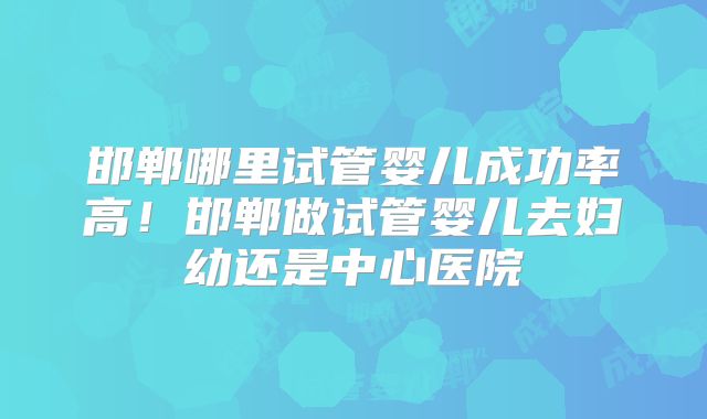 邯郸哪里试管婴儿成功率高！邯郸做试管婴儿去妇幼还是中心医院