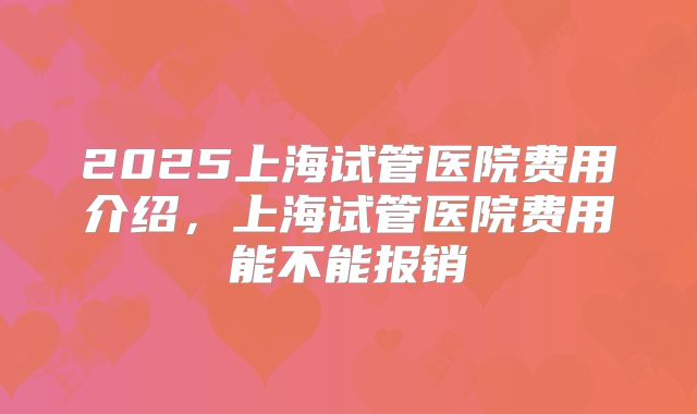 2025上海试管医院费用介绍,上海试管医院费用能不能报销