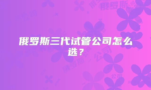 俄罗斯三代试管公司怎么选？