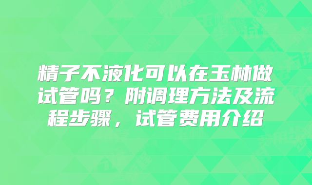 精子不液化可以在玉林做试管吗？附调理方法及流程步骤，试管费用介绍