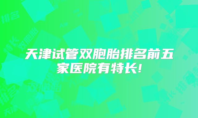 天津试管双胞胎排名前五家医院有特长!