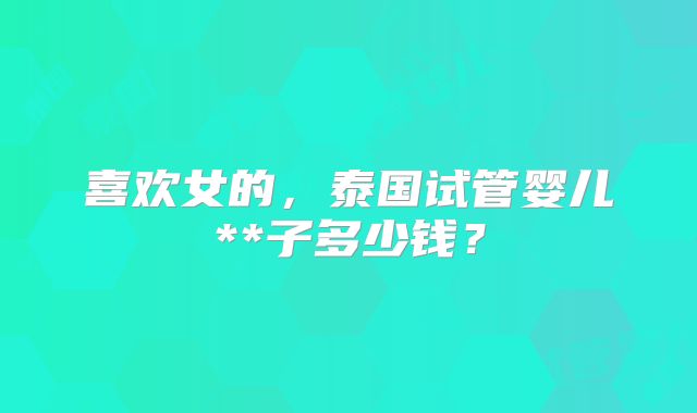 喜欢女的,泰国试管婴儿**子多少钱?