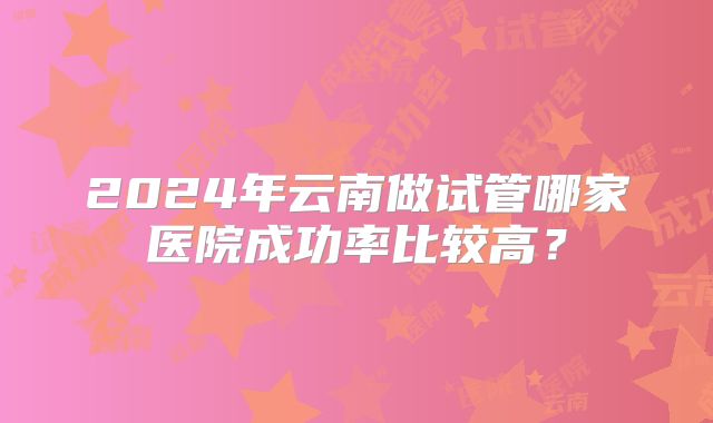 2024年云南做试管哪家医院成功率比较高?