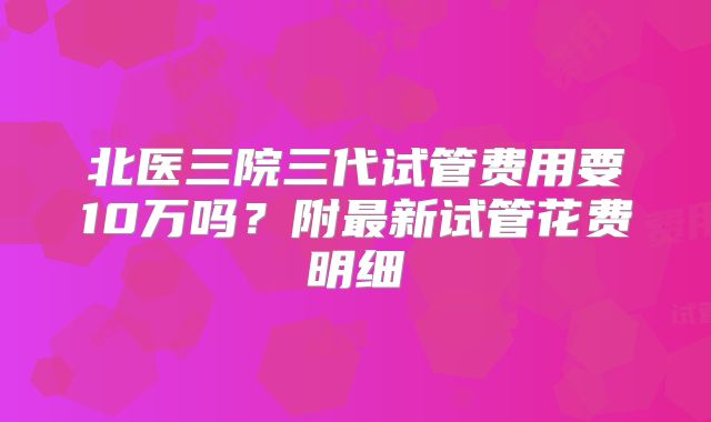 北医三院三代试管费用要10万吗？附最新试管花费明细