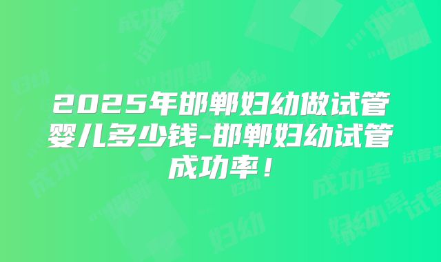 2025年邯郸妇幼做试管婴儿多少钱-邯郸妇幼试管成功率！